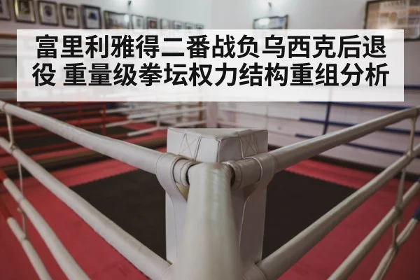 富里利雅得二番战负乌西克后退役 重量级拳坛权力结构重组分析
